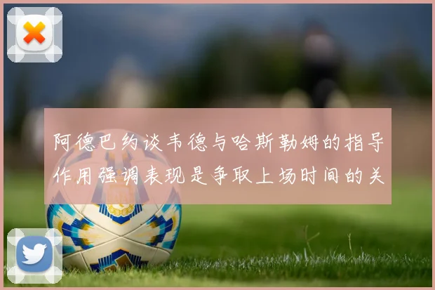 阿德巴约谈韦德与哈斯勒姆的指导作用强调表现是争取上场时间的关键