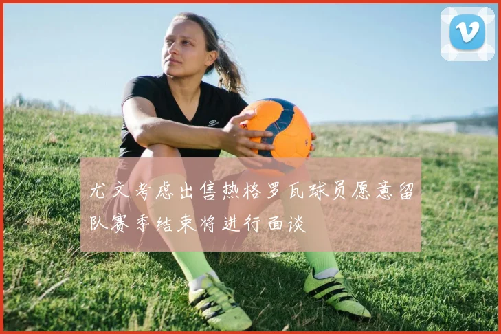 尤文考虑出售热格罗瓦球员愿意留队赛季结束将进行面谈