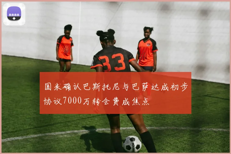 国米确认巴斯托尼与巴萨达成初步协议7000万转会费成焦点