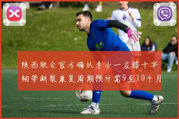 陕西联合官方确认李小一左膝十字韧带断裂康复周期预计需9至10个月