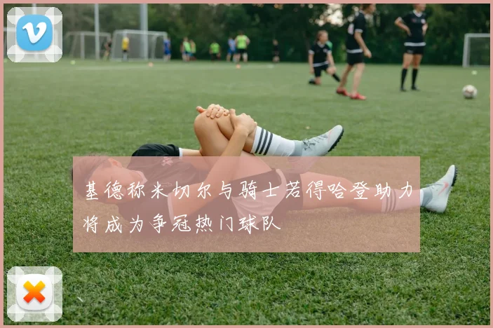基德称米切尔与骑士若得哈登助力将成为争冠热门球队