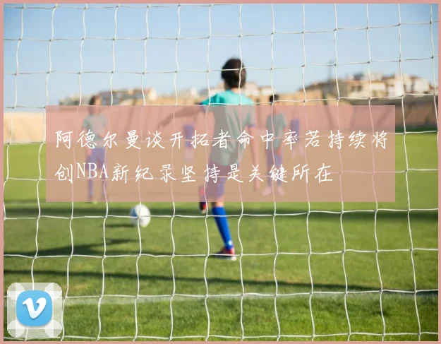 阿德尔曼谈开拓者命中率若持续将创NBA新纪录坚持是关键所在