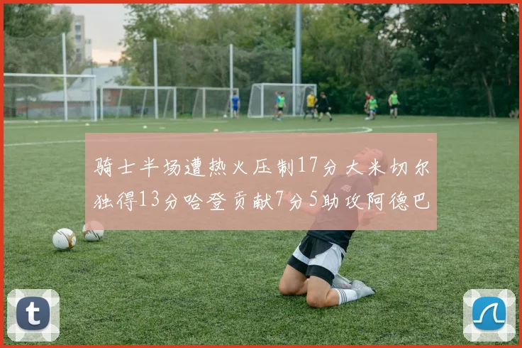 骑士半场遭热火压制17分大米切尔独得13分哈登贡献7分5助攻阿德巴约状态低迷仅9中1