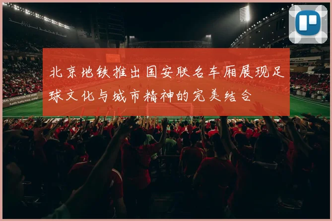 北京地铁推出国安联名车厢展现足球文化与城市精神的完美结合