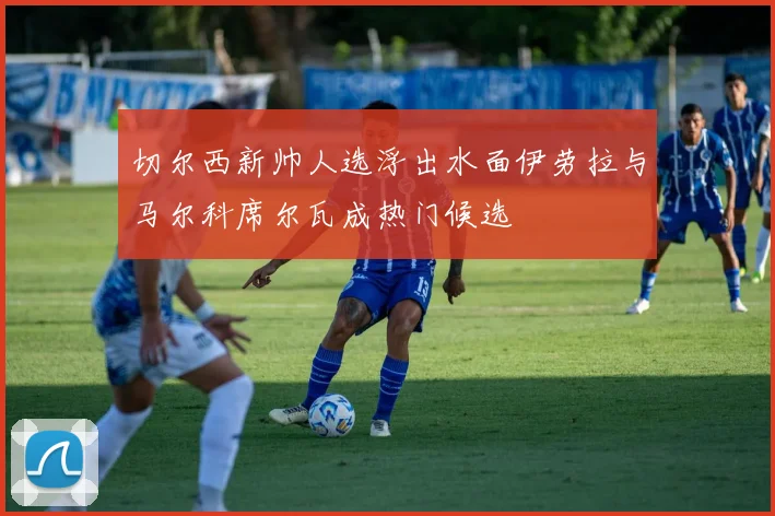 切尔西新帅人选浮出水面伊劳拉与马尔科席尔瓦成热门候选