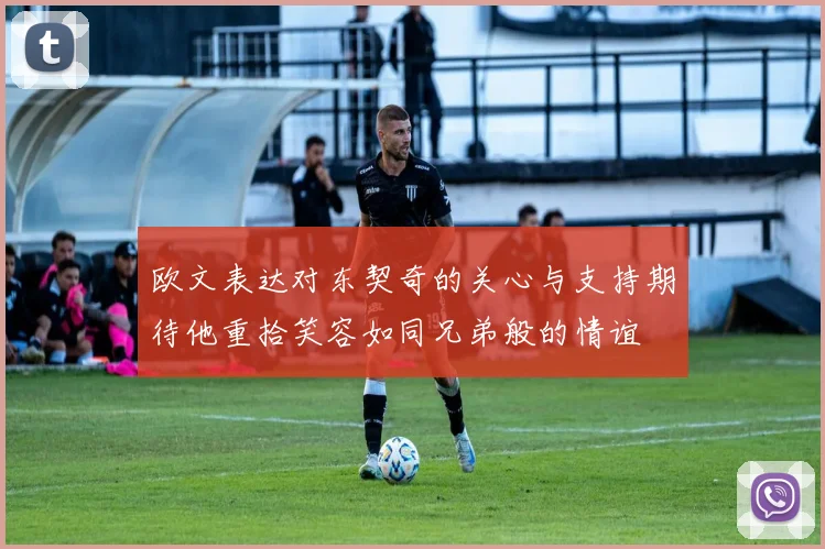 欧文表达对东契奇的关心与支持期待他重拾笑容如同兄弟般的情谊