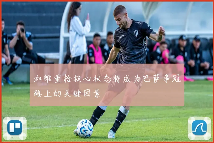 加维重拾核心状态将成为巴萨争冠路上的关键因素