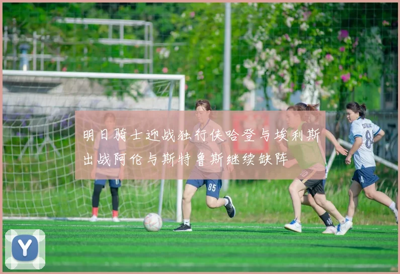 明日骑士迎战独行侠哈登与埃利斯出战阿伦与斯特鲁斯继续缺阵