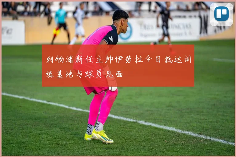 利物浦新任主帅伊劳拉今日抵达训练基地与球员见面