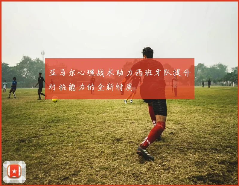 亚马尔心理战术助力西班牙队提升对抗能力的全新特质