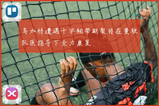 乌加特遭遇十字韧带断裂将在曼联队医指导下全力康复