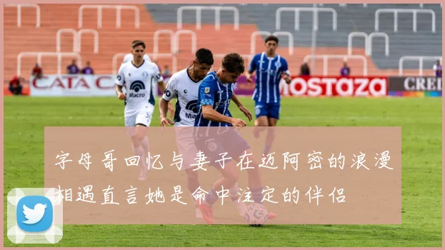 字母哥回忆与妻子在迈阿密的浪漫相遇直言她是命中注定的伴侣