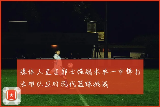 媒体人直言郭士强战术单一中锋打法难以应对现代篮球挑战