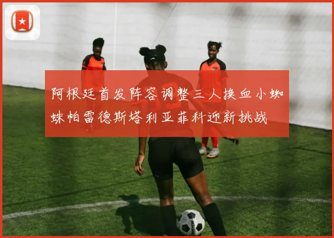 阿根廷首发阵容调整三人换血小蜘蛛帕雷德斯塔利亚菲科迎新挑战