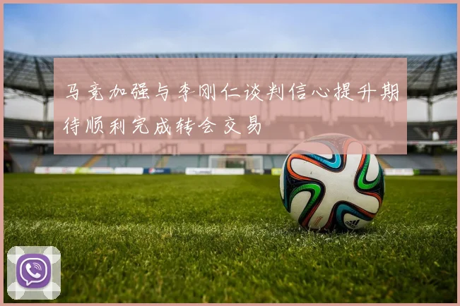 马竞加强与李刚仁谈判信心提升期待顺利完成转会交易
