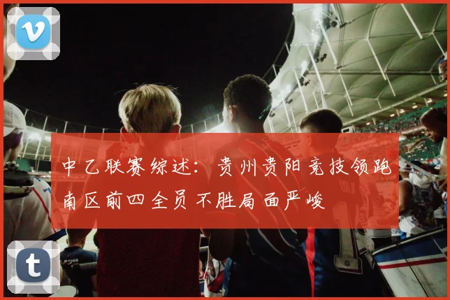中乙联赛综述：贵州贵阳竞技领跑南区前四全员不胜局面严峻