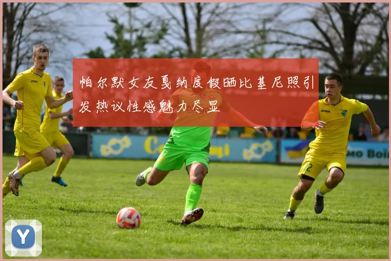 帕尔默女友戛纳度假晒比基尼照引发热议性感魅力尽显