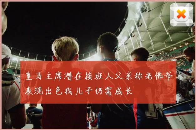 皇马主席潜在接班人父亲称老佛爷表现出色我儿子仍需成长