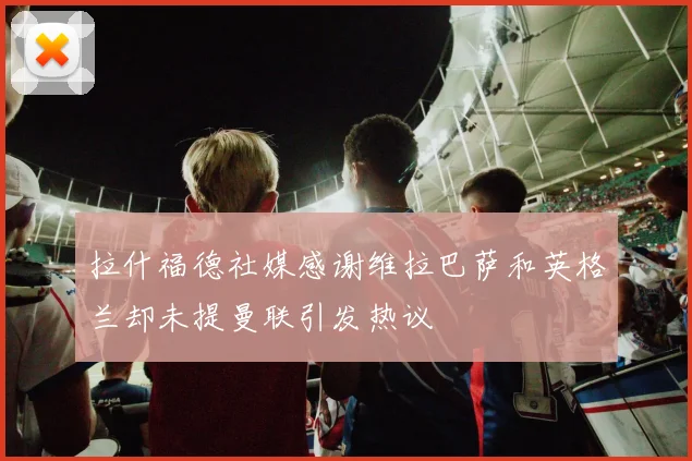 拉什福德社媒感谢维拉巴萨和英格兰却未提曼联引发热议