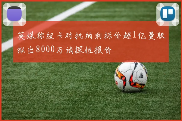 英媒称纽卡对托纳利标价超1亿曼联拟出8000万试探性报价