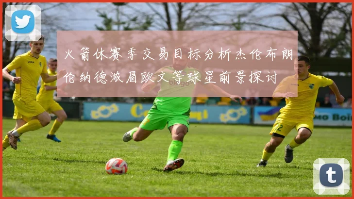 火箭休赛季交易目标分析杰伦布朗伦纳德浓眉欧文等球星前景探讨